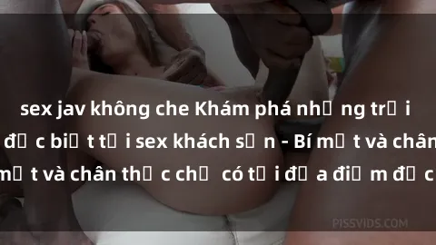 sex jav không che Khám phá những trải nghiệm tình dục đặc biệt tại sex khách sạn - Bí mật và chân thực chỉ có tại địa điểm đặc biệt này!
