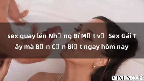 sex quay lén Những Bí Mật về Sex Gái Tây mà Bạn Cần Biết ngay hôm nay