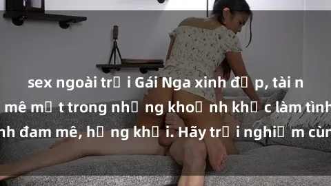 sex ngoài trời Gái Nga xinh đẹp, tài năng khiến bạn phải mê mệt trong những khoảnh khắc làm tình đam mê, hứng khởi. Hãy trải nghiệm cùng họ ngay hôm nay!