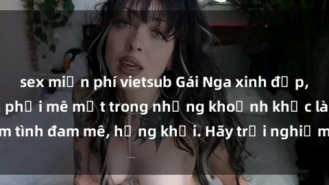sex miễn phí vietsub Gái Nga xinh đẹp, tài năng khiến bạn phải mê mệt trong những khoảnh khắc làm tình đam mê, hứng khởi. Hãy trải nghiệm cùng họ ngay hôm nay!