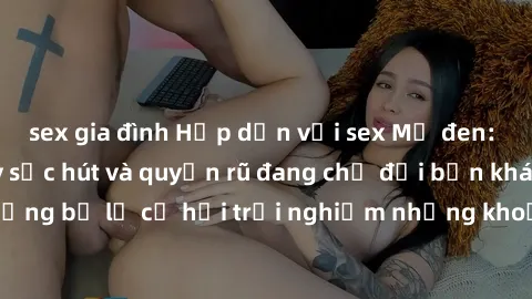 sex gia đình Hấp dẫn với sex Mỹ đen: Những bí mật đầy sức hút và quyến rũ đang chờ đợi bạn khám phá! Đừng bỏ lỡ cơ hội trải nghiệm những khoảnh khắc mãnh liệt và đam mê!